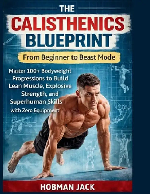 The Calisthenics Blueprint: From Beginner to Beast Mode: Master 100+ Bodyweight Progressions to Build Lean Muscle, Explosive Strength, and Superhuman by Hobman Jack