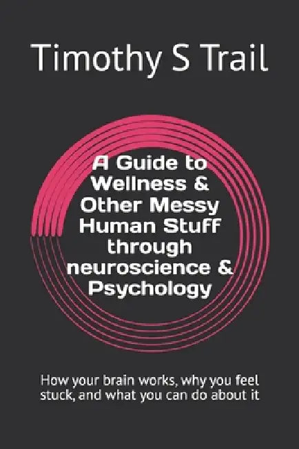 A Guide to Wellness & Other Messy Human Stuff through neuroscience & Psychology: How your brain works, why you feel stuck, and what you can do about i by Timothy S. Trail