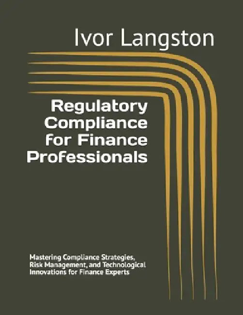 Regulatory Compliance for Finance Professionals: Mastering Compliance Strategies, Risk Management, and Technological Innovations for Finance Experts by Ivor Langston
