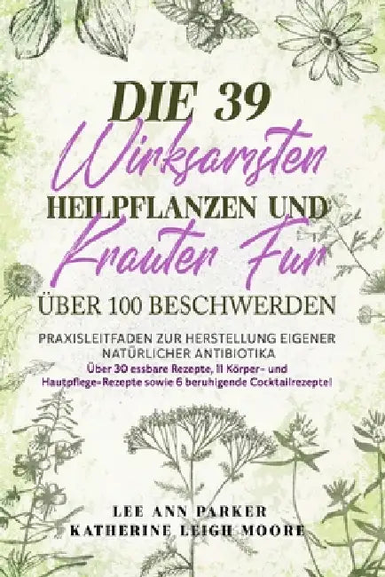 Die 39 Wirksamsten Heilpflanzen Und Kräuter Für Über 100 Beschwerden: Praxisleitfaden zur Herstellung eigener natürlicher Antibiotika by Katherine Leigh Moore, Lee Ann Parker