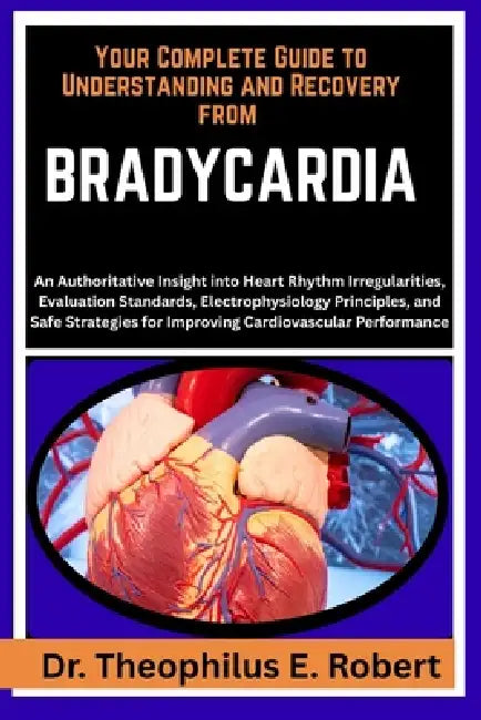Your Complete Guide to Understanding and Recovery from Bradycardia: An Authoritative Insight into Heart Rhythm Irregularities, Evaluation Standards, E by Theophilus E. Robert