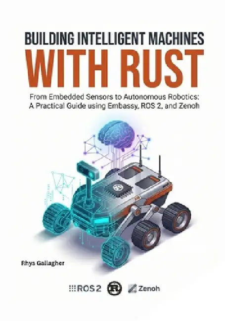 Building Intelligent Machines with Rust: From Embedded Sensors to Autonomous Robotics: A Practical Guide using Embassy, ROS 2, and Zenoh by Rhys Gallagher