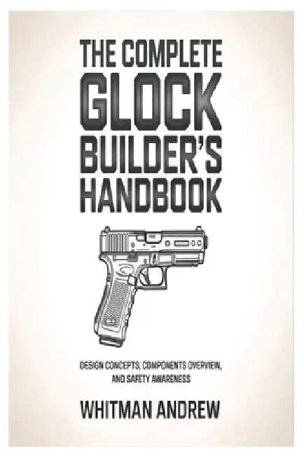The Complete Glock Builder's Handbook: Design Concepts, Components Overview, and Safety Awareness by Whitman Andrew