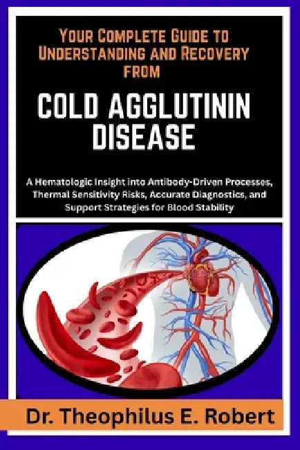 Your Complete Guide to Understanding and Recovery from Cold Agglutinin Disease: A Hematologic Insight into Antibody-Driven Processes, Thermal Sensitiv by Theophilus E. Robert