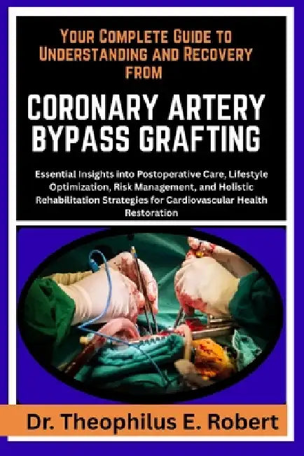 Your Complete Guide to Understanding and Recovery from Coronary Artery Bypass Grafting: Essential Insights into Postoperative Care, Lifestyle Optimiza by Theophilus E. Robert