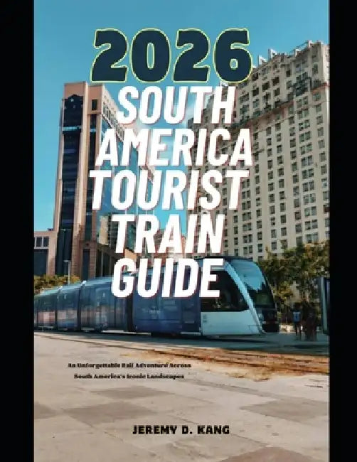 2026 South America Tourist Train Guide: An Unforgettable Rail Adventure Across South America's Iconic Landscapes by Jeremy D. Kang