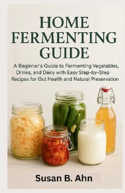 Home Fermenting Guide: A Beginner's Guide to Fermenting Vegetables, Drinks, and Dairy with Easy Step-by-Step Recipes for Gut Health and Natural Preser by Susan B. Ahn