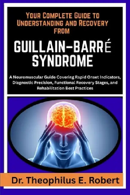 Your Complete Guide to Understanding and Recovery from Guillain-Barré Syndrome: A Neuromuscular Guide Covering Rapid Onset Indicators, Diagnostic Prec by Theophilus E. Robert