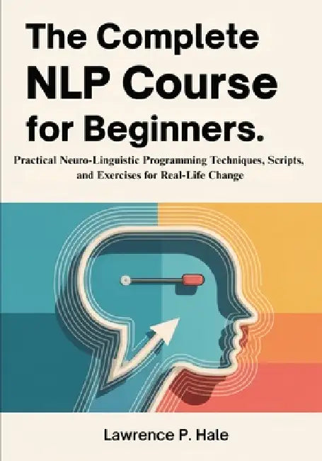 The Complete NLP Course for Beginners: Practical Neuro-Linguistic Programming Techniques, Scripts, and Exercises for Real-Life Change by Lawrence P. Hale