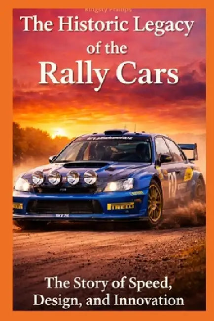 The Historic Legacy of Rally Cars: The Story of Speed, Innovation, and Design by Kingsty Phillips
