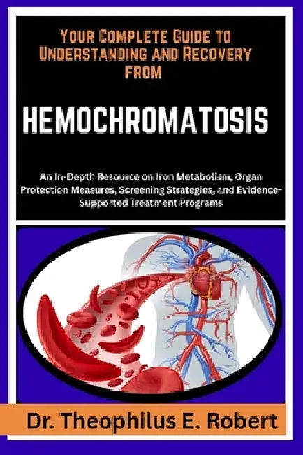 Your Complete Guide to Understanding and Recovery from Hemochromatosis: An In-Depth Resource on Iron Metabolism, Organ Protection Measures, Screening by Theophilus E. Robert