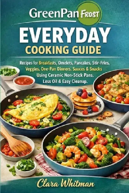 Greenpan Frost Everyday Cooking Guide: Recipes for Breakfasts, Omelets, Pancakes, Stir-Fries, Veggies, One-Pan Dinners, Sauces & Snacks Using Ceramic by Clara Whitman