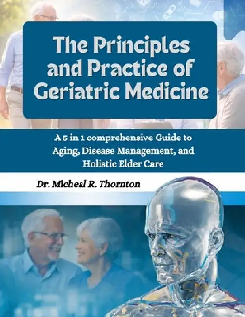 The Principles and Practice of Geriatric Medicine: A 5 in 1 Comprehensive Guide to Aging, Disease Management, and Holistic Elder Care by Michael R. Thornton