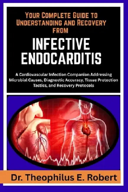 Your Complete Guide to Understanding and Recovery from Infective Endocarditis: A Cardiovascular Infection Companion Addressing Microbial Causes, Diagn by Theophilus E. Robert