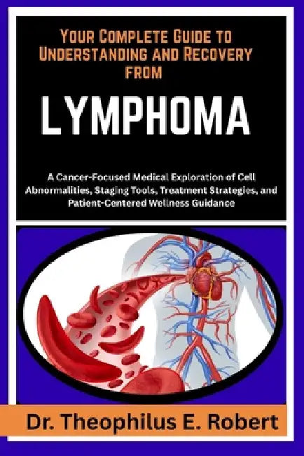 Your Complete Guide to Understanding and Recovery from Lymphoma: A Cancer-Focused Medical Exploration of Cell Abnormalities, Staging Tools, Treatment by Theophilus E. Robert