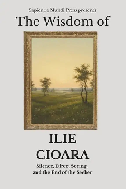 The Wisdom of Ilie Cioara: Silence, Direct Seeing, and the End of the Seeker by Sapientia Mundi Press