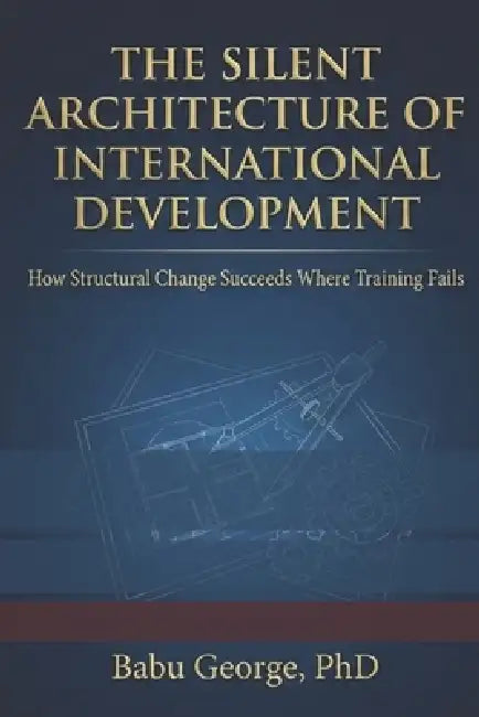 The Silent Architecture of International Development: How Structural Change Succeeds Where Training Fails by Babu George