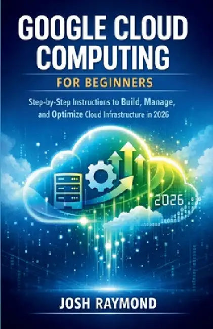 Google Cloud Computing for Beginners: Step-by-Step Instructions to Build, Manage, and Optimize Cloud Infrastructure in 2026. by Josh Raymond