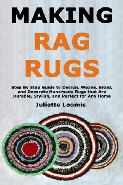 Making Rag Rugs: Step By Step Guide to Design, Weave, Braid, and Decorate Handmade Rugs that Are Durable, Stylish, and Perfect for Any Home by Juliette Loomis