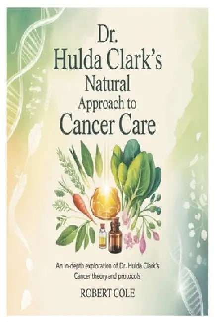 Dr. Hulda Clark's Natural Approach to Cancer Care: An In-Depth Exploration of Dr. Hulda Clark's Cancer Theory and Protocols by Robert Cole