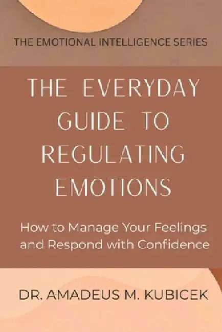 The Everyday Guide to Regulating Emotions: How to Manage Your Feelings and Respond with Confidence by Amadeus M. Kubicek