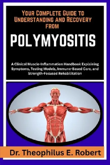 Your Complete Guide to Understanding and Recovery from Polymyositis: A Clinical Muscle-Inflammation Handbook Explaining Symptoms, Testing Models, Immu by Theophilus E. Robert