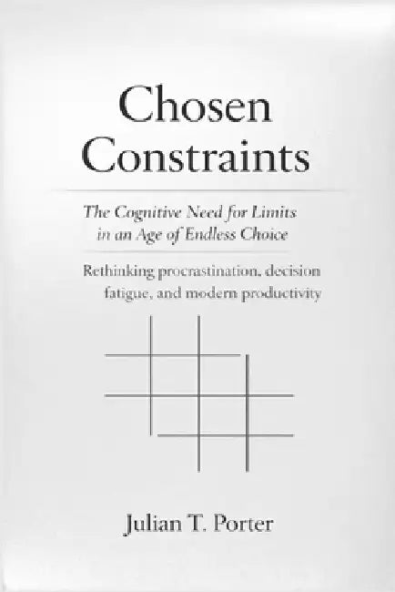 Chosen Constraints: The Cognitive Need for Limits in an Age of Endless Choice - Rethinking Procrastination, Decision fatigue, and Modern Productivity by Julian T. Porter