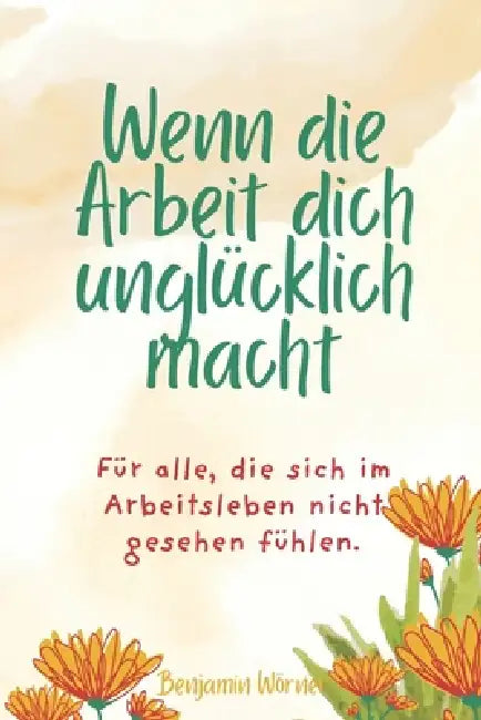 Wenn die Arbeit dich unglücklich macht: Für alle, die sich im Arbeitsleben nicht gesehen fühlen. Und für jene, die den Mut finden, sich selbst wieder by Benjamin Wörner