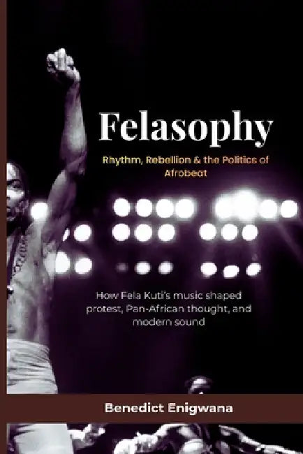 FELASOPHY Rhythm, Rebellion & the Politics of Afrobeat: How Fela Kuti's music shaped protest, Pan-African thought, and modern sound by Benedict Enigwana