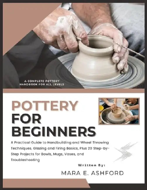Pottery for Beginners: A Practical Guide to Handbuilding and Wheel Throwing Techniques, Glazing and Firing Basics, Plus 20 Step-by-Step Projects for B by Mara E. Ashford
