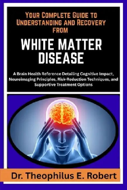 Your Complete Guide to Understanding and Recovery from White Matter Disease: A Brain Health Reference Detailing Cognitive Impact, Neuroimaging Princip by Theophilus E. Robert