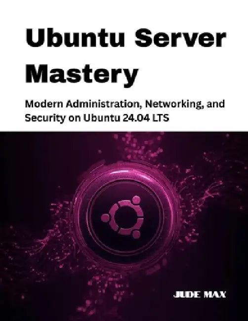 Ubuntu Server Mastery: Modern Administration, Networking, and Security on Ubuntu 24.04 LTS by Jude Max