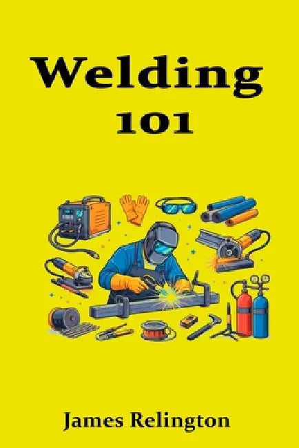 Welding 101: A Practical Beginner's Guide to Getting Hired by James Relington
