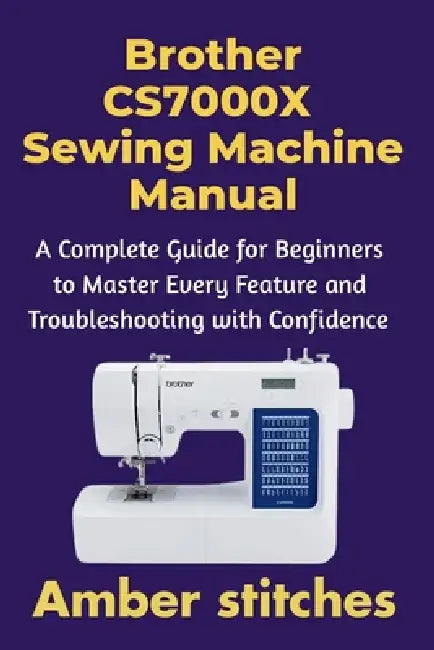 Brother CS7000X Sewing Machine Manual: A Complete Guide for Beginners to Master Every Feature and Troubleshooting with Confidence by Amber Stitches