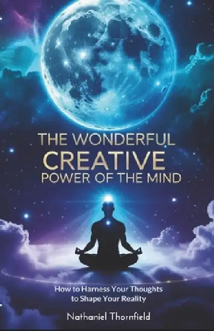 The Wonderful Creative Power Of The Mind: How to Harness Your Thoughts to Shape Your Reality by Nathaniel Thornfield