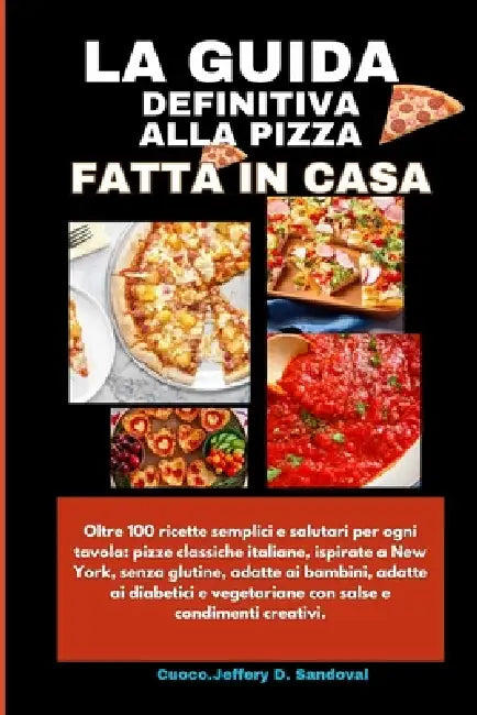La Guida Definitiva Alla Pizza Fatta in Casa: Oltre 100 ricette semplici e salutari per ogni tavola: pizze classiche italiane, ispirate a New York, se by Cuoco Jeffrey D. Sandoval, Cuoco Jeffery D. Sandoval