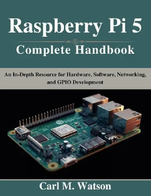 Raspberry Pi 5 Complete Handbook: An In-Depth Resource for Hardware, Software, Networking, and GPIO Development by Carl M. Watson