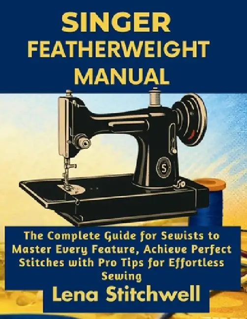 Singer Featherweight Manual: The Complete Guide for Sewists to Master Every Feature, Achieve Perfect Stitches with Pro Tips for Effortless Sewing by Lena Stitchwell