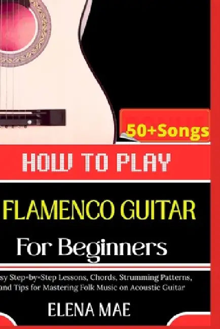 How To Play Flamenco Guitar For Beginners: Essential Techniques, Rhythms, and Tips to Master your Guitar Playing by Elena Mae