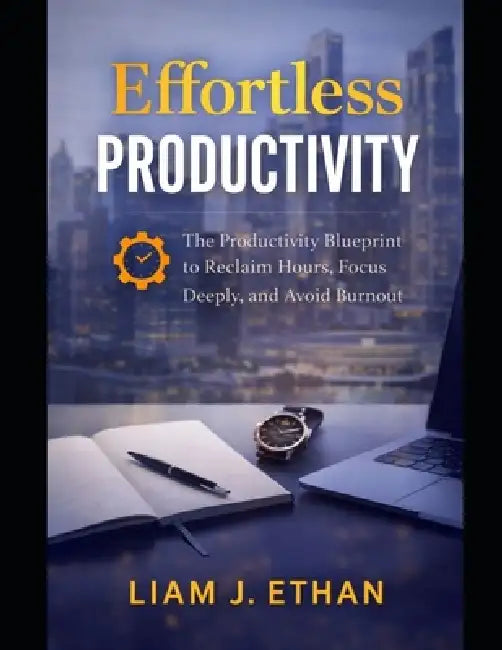 Effortless Productivity: The Productivity Blueprint to Reclaim Hours, Focus Deeply, and Avoid Burnout by Liam J. Ethan
