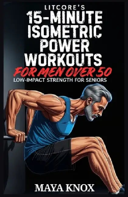LitCore's 15-Minute Isometric Power Workouts for Men over 50: Low-Impact Strength for Seniors by Maya Knox