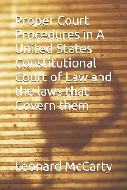 Proper Court Procedures in A United States Constitutional Court of Law and the laws that Govern them by Leonard McCarty