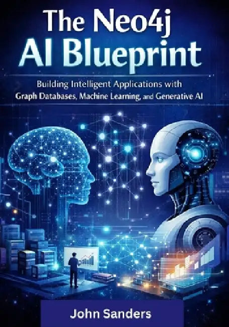 The Neo4j AI Blueprint: Building Intelligent Applications with Graph Databases, Machine Learning, and Generative AI by John Sanders