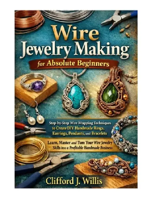 Wire Jewelry Making for Absolute Beginners: Step-by-Step Wire Wrapping Techniques to Create Handmade Jewelry and Build a Profitable Craft Business by Clifford J. Willis