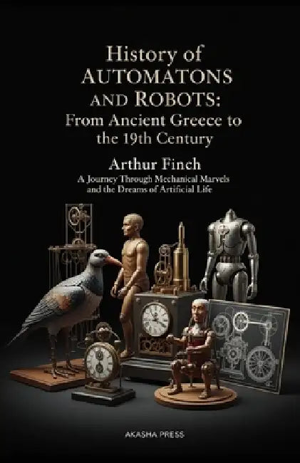 History of Automatons and Robots: From Ancient Greece to the 19th Century: A Journey Through Mechanical Marvels and the Dreams of Artificial Life by Arthur Finch