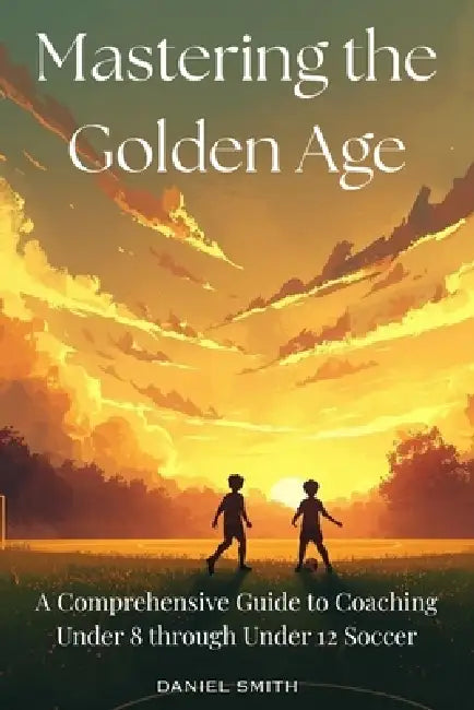 Mastering the Golden Age: A Comprehensive Guide to Coaching Under 8 through Under 12 Soccer by Daniel Smith