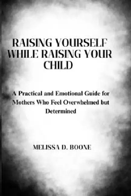 Raising Yourself While Raising Your Child: A Practical and Emotional Guide for Mothers Who Feel Overwhelmed but Determined by Melissa D. Boone