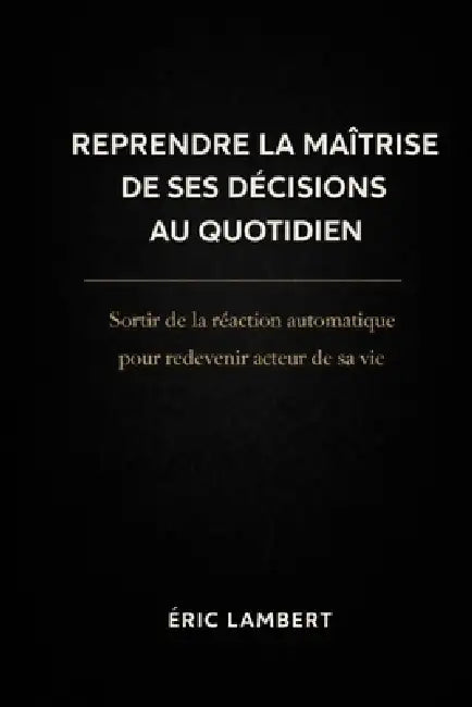 Reprendre la Maîtrise de Ses Décisions au Quotidien: Sortir de la réaction automatique pour redevenir acteur de sa vie by Eric Lambert