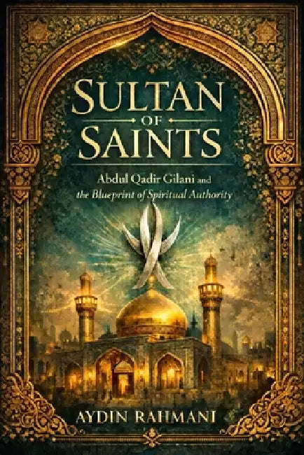 Sultan of Saints: Abdul Qadir Gilani and the Blueprint of Spiritual Authority by Aydin Rahmani