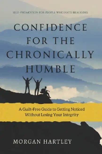 Confidence for the Chronically Humble: Self-Promotion for People Who Hate Bragging: A Guilt-Free Guide to Getting Noticed Without Losing Your Integrit by Morgan Hartley